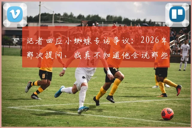 记者回应小蜘蛛专访争议：2026年那次提问，我真不知道他会说那些