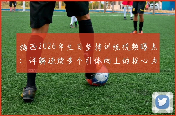 梅西2026年生日坚持训练视频曝光：详解连续多个引体向上的核心力量训练方法与职业球员自律精神