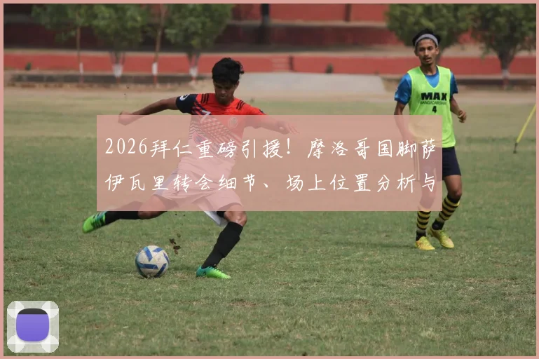 2026拜仁重磅引援!摩洛哥国脚萨伊瓦里转会细节、场上位置分析与未来前景全解读