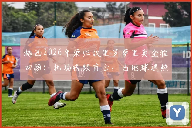 梅西2026年荣归故里罗萨里奥全程回顾：机场视频直击，当地球迷热烈欢迎盛况细节全解析