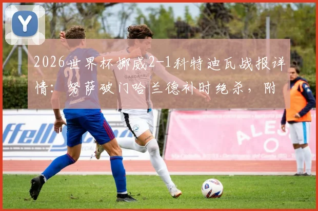 2026世界杯挪威2-1科特迪瓦战报详情:努萨破门哈兰德补时绝杀,附全场数据与出线形势解读