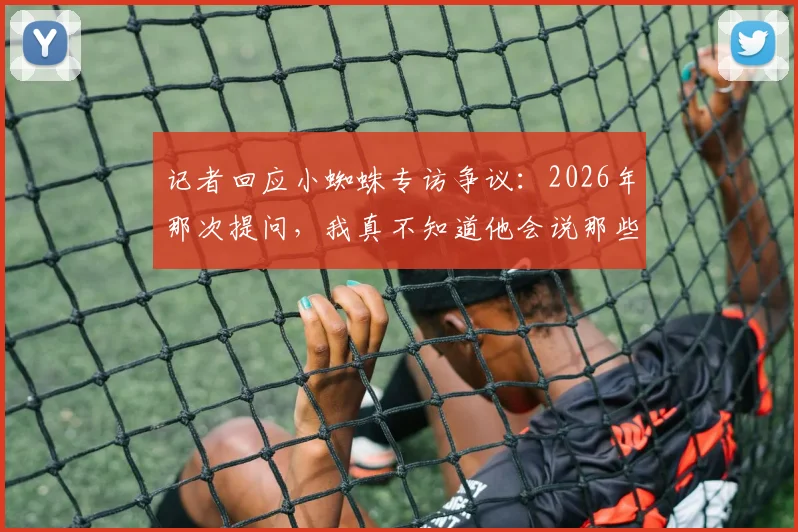 记者回应小蜘蛛专访争议:2026年那次提问,我真不知道他会说那些