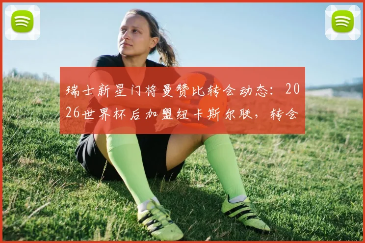 瑞士新星门将曼赞比转会动态:2026世界杯后加盟纽卡斯尔联,转会费预估与未来前景解读