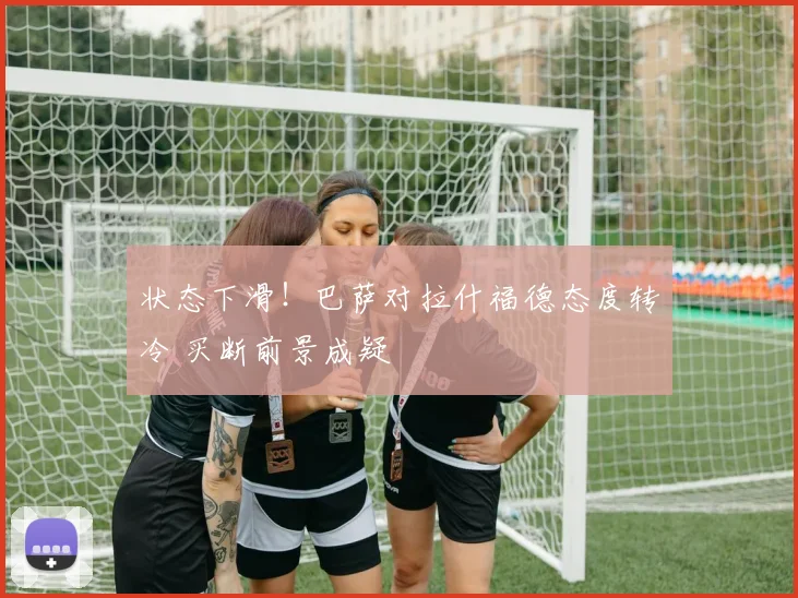 状态下滑！巴萨对拉什福德态度转冷 买断前景成疑