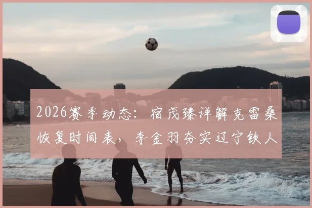 2026赛季动态：宿茂臻详解克雷桑恢复时间表，李金羽夯实辽宁铁人崛起根基