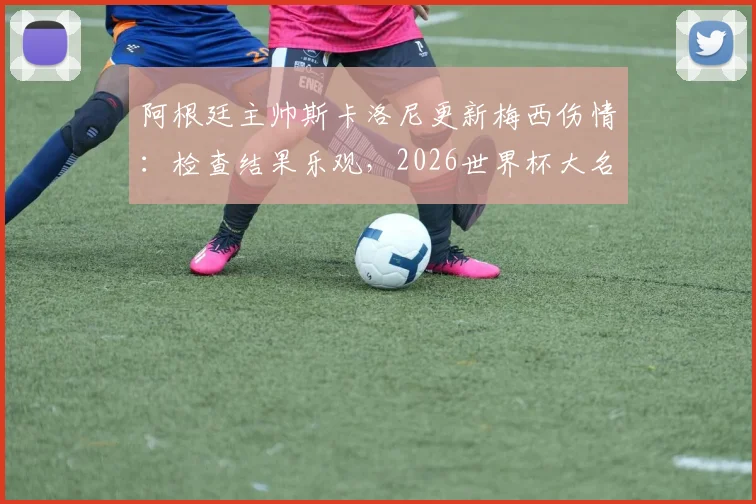 阿根廷主帅斯卡洛尼更新梅西伤情:检查结果乐观,2026世界杯大名单或迎新面孔
