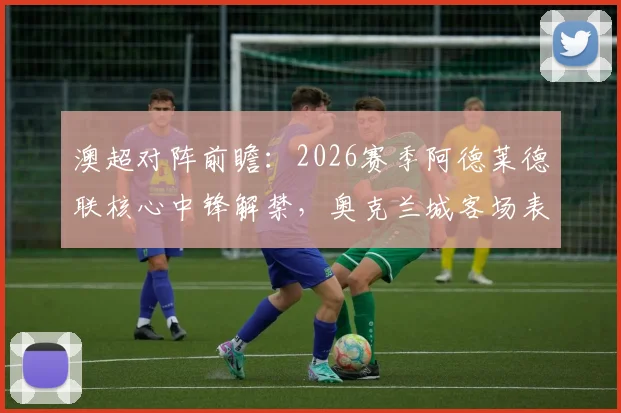 澳超对阵前瞻：2026赛季阿德莱德联核心中锋解禁，奥克兰城客场表现成关键，历史交锋与战术解析