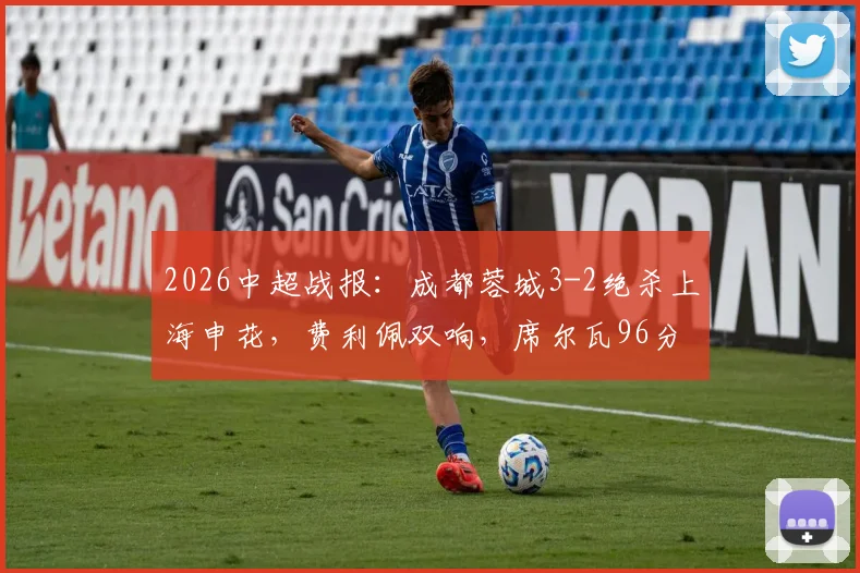 2026中超战报：成都蓉城3-2绝杀上海申花，费利佩双响，席尔瓦96分钟制胜球逆转全场录像回顾