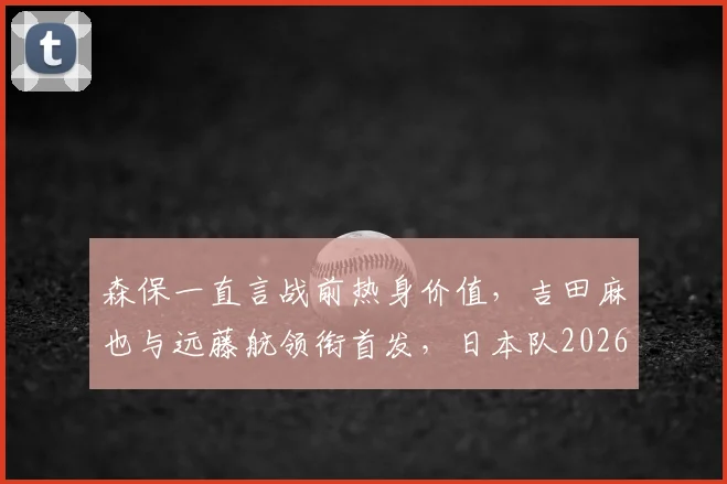森保一直言战前热身价值，吉田麻也与远藤航领衔首发，日本队2026世界杯备战迈出关键一步