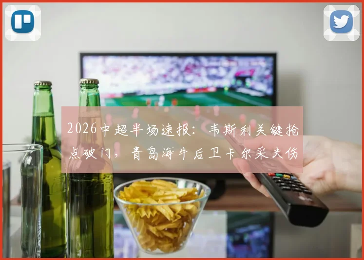 2026中超半场速报：韦斯利关键抢点破门，青岛海牛后卫卡尔采夫伤退，深圳新鹏城1-0领先