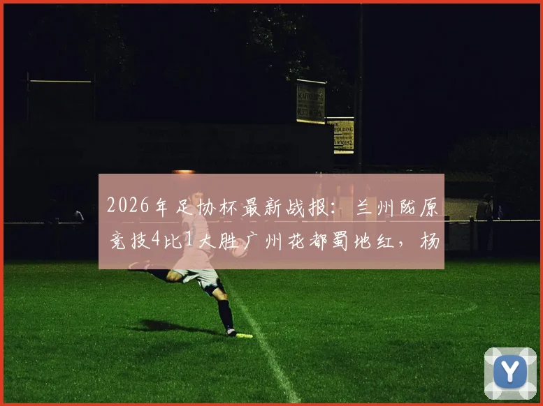 2026年足协杯最新战报：兰州陇原竞技4比1大胜广州花都蜀地红，杨胜茗独中两元主导比赛