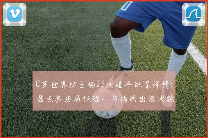 C罗世界杯出场25次追平纪录详情：盘点其历届征程，与梅西出场次数对比解析
